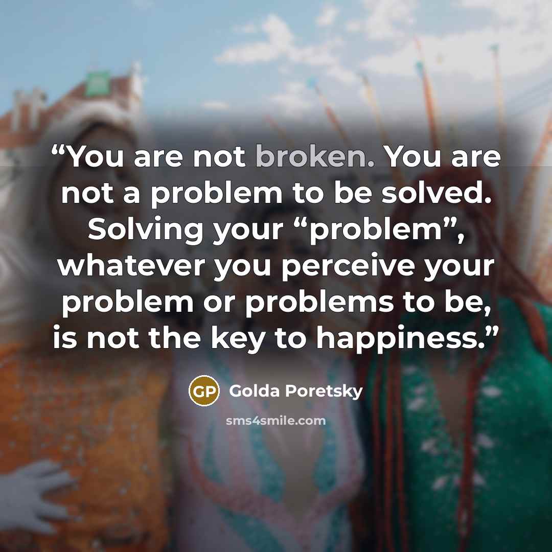 “You are not broken. You are not a problem to be solved. Solving your “problem”, whatever you perceive your problem or problems to be, is not the key to happiness.” quote by Golda Poretsky