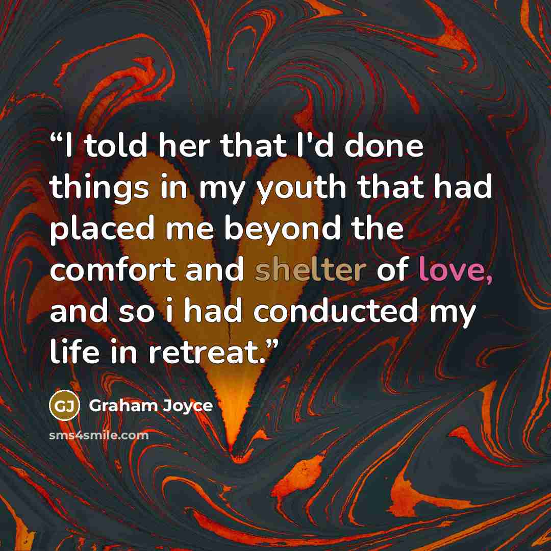 “I told her that I'd done things in my youth that had placed me beyond the comfort and shelter of love, and so i had conducted my life in retreat.” quote by Graham Joyce