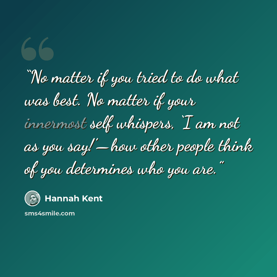 “No matter if you tried to do what was best. No matter if your innermost self whispers, ‘I am not as you say!’—how other people think of you determines who you are.” quote by Hannah Kent