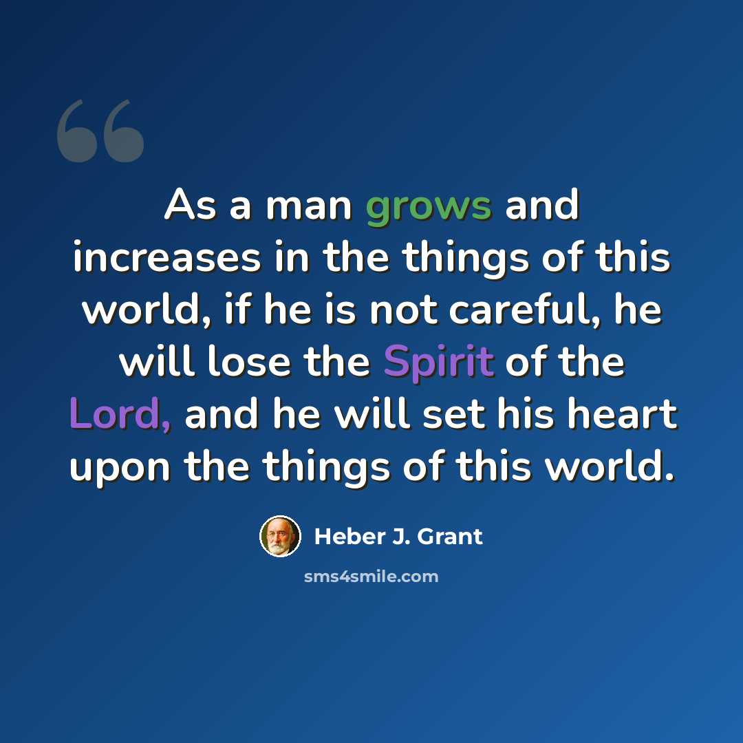 “As a man grows and increases in the things of this world, if he is not careful, he will lose the Spirit of the Lord, and he will set his heart upon the things of this world.” quote by Heber J. Grant