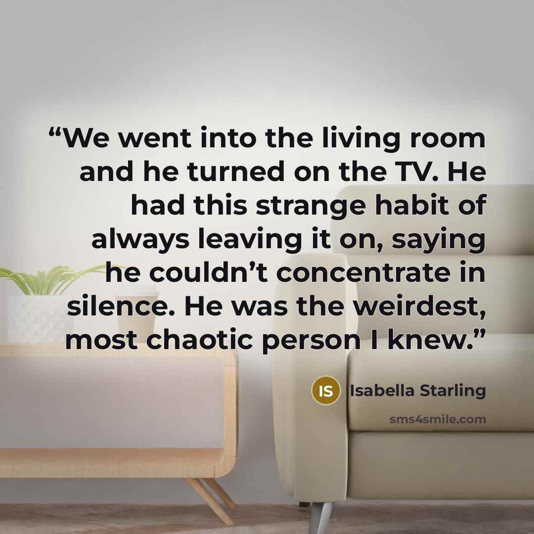 “We went into the living room and he turned on the TV. He had this strange habit of always leaving it on, saying he couldn’t concentrate in silence. He was the weirdest, most chaotic person I knew.” quote by Isabella Starling