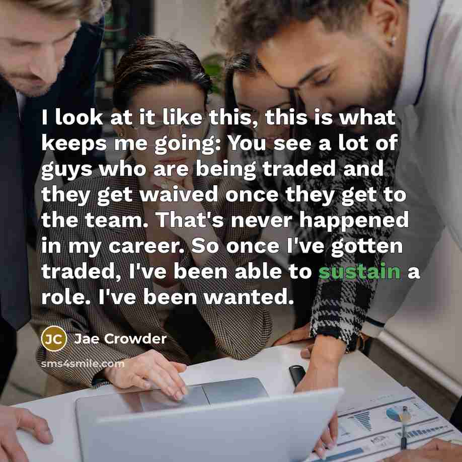 “I look at it like this, this is what keeps me going: You see a lot of guys who are being traded and they get waived once they get to the team. That's never happened in my career. So once I've gotten traded, I've been able to sustain a role. I've been wanted.” quote by Jae Crowder