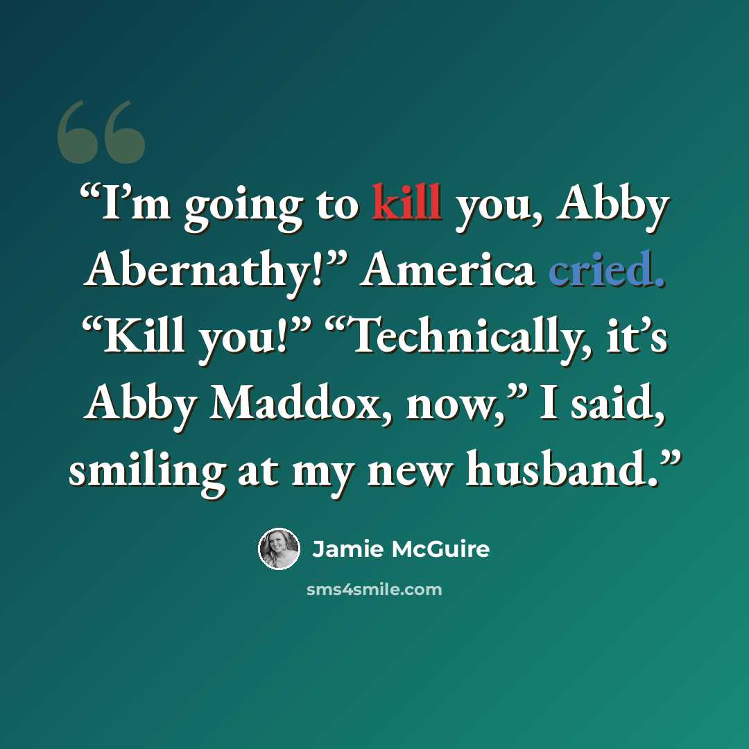 “I’m going to kill you, Abby Abernathy!” America cried. “Kill you!” “Technically, it’s Abby Maddox, now,” I said, smiling at my new husband.” quote by Jamie McGuire