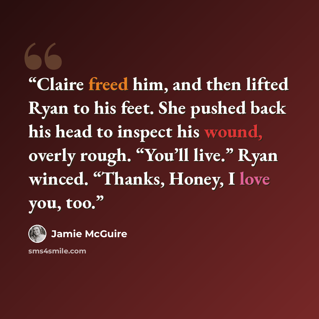 “Claire freed him, and then lifted Ryan to his feet. She pushed back his head to inspect his wound, overly rough. “You’ll live.” Ryan winced. “Thanks, Honey, I love you, too.” quote by Jamie McGuire
