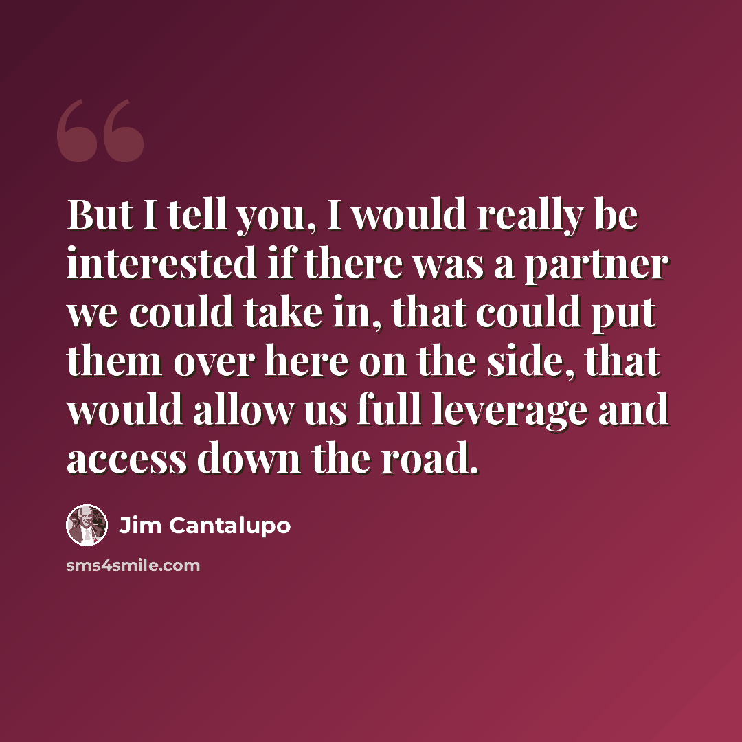 “But I tell you, I would really be interested if there was a partner we could take in, that could put them over here on the side, that would allow us full leverage and access down the road.” quote by Jim Cantalupo