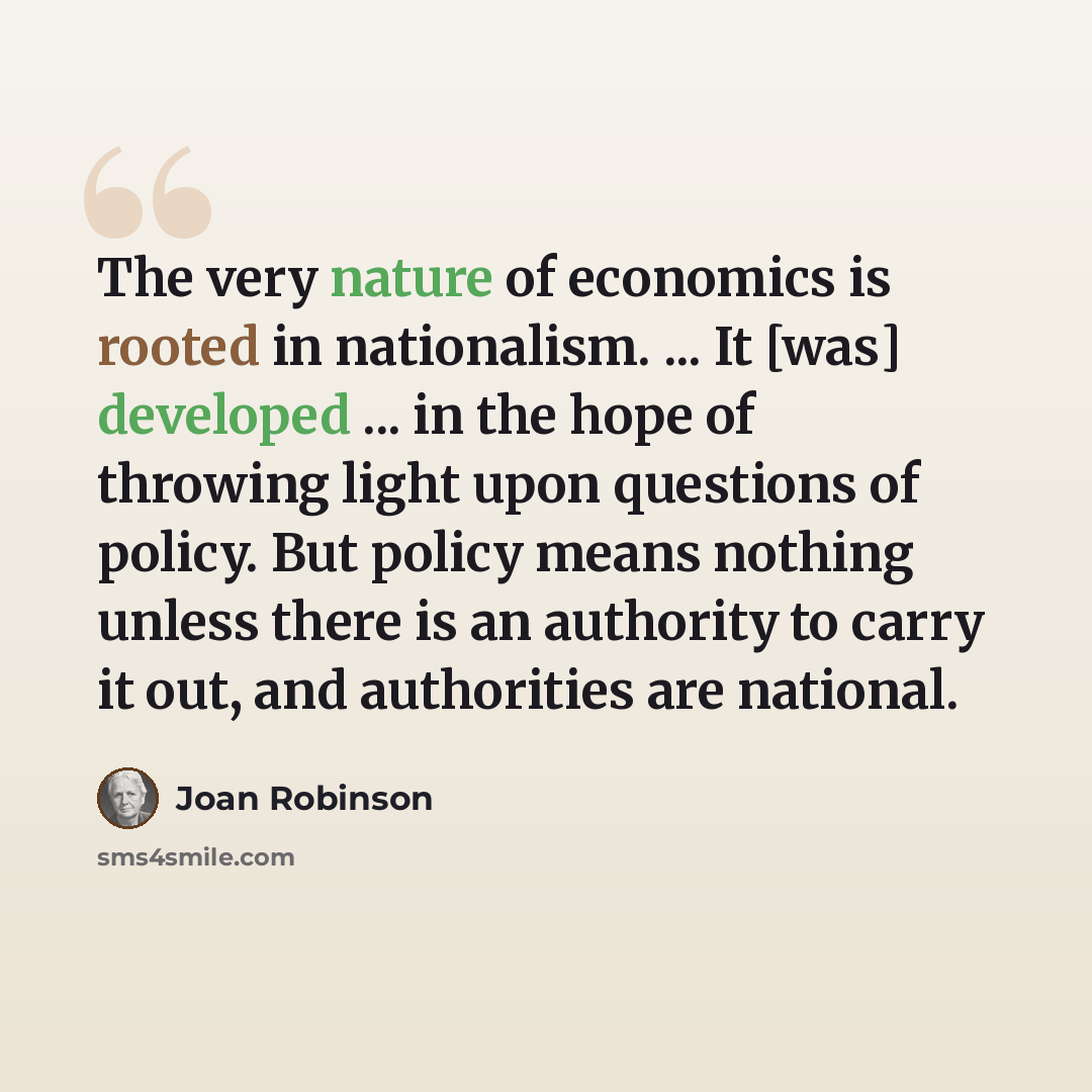“The very nature of economics is rooted in nationalism. ... It [was] developed ... in the hope of throwing light upon questions of policy. But policy means nothing unless there is an authority to carry it out, and authorities are national.” quote by Joan Robinson