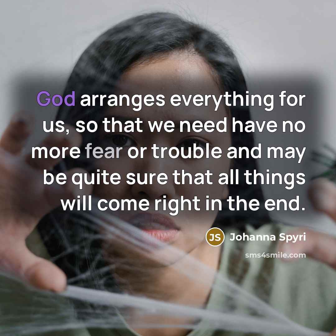 “God arranges everything for us, so that we need have no more fear or trouble and may be quite sure that all things will come right in the end.” quote by Johanna Spyri