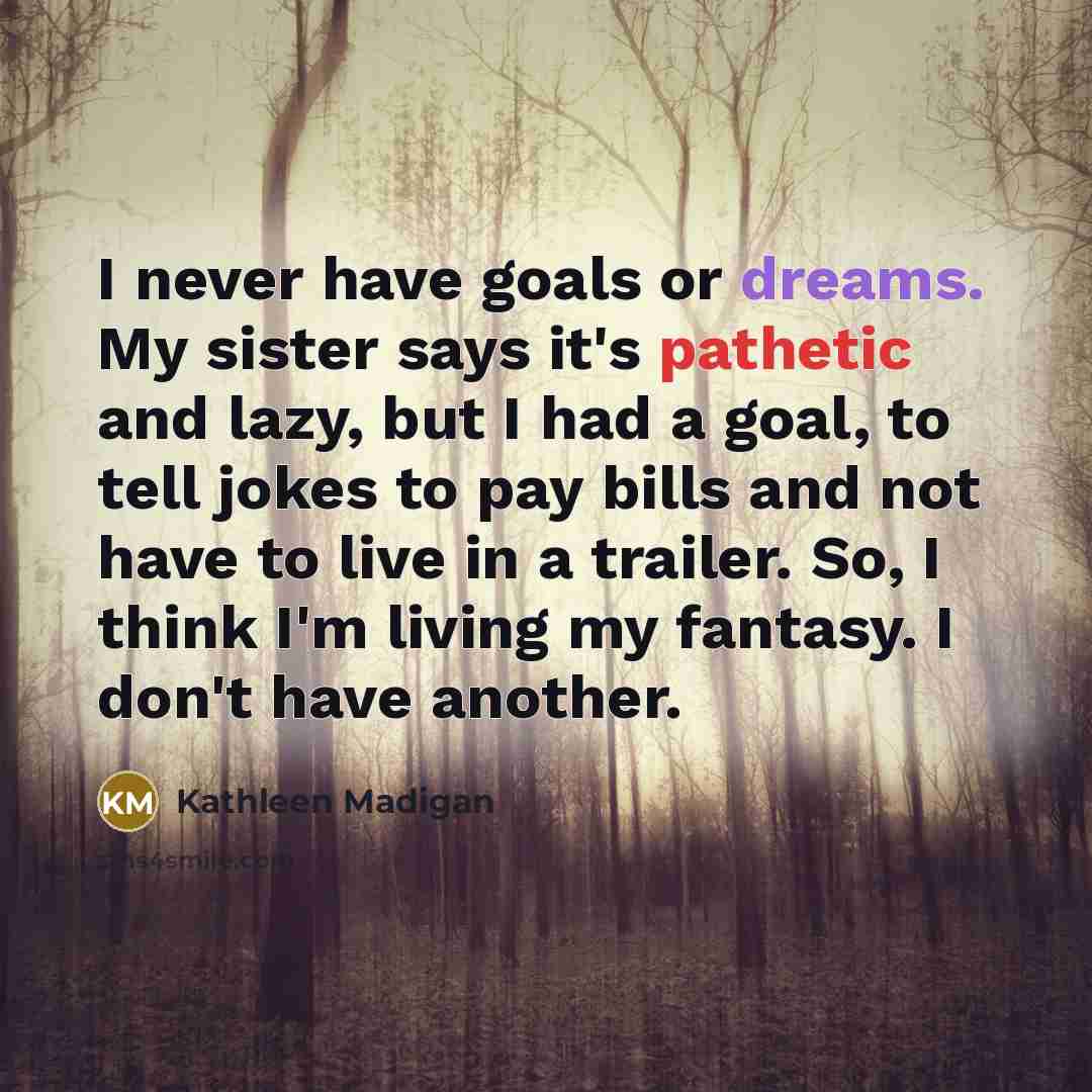 “I never have goals or dreams. My sister says it's pathetic and lazy, but I had a goal, to tell jokes to pay bills and not have to live in a trailer. So, I think I'm living my fantasy. I don't have another.” quote by Kathleen Madigan