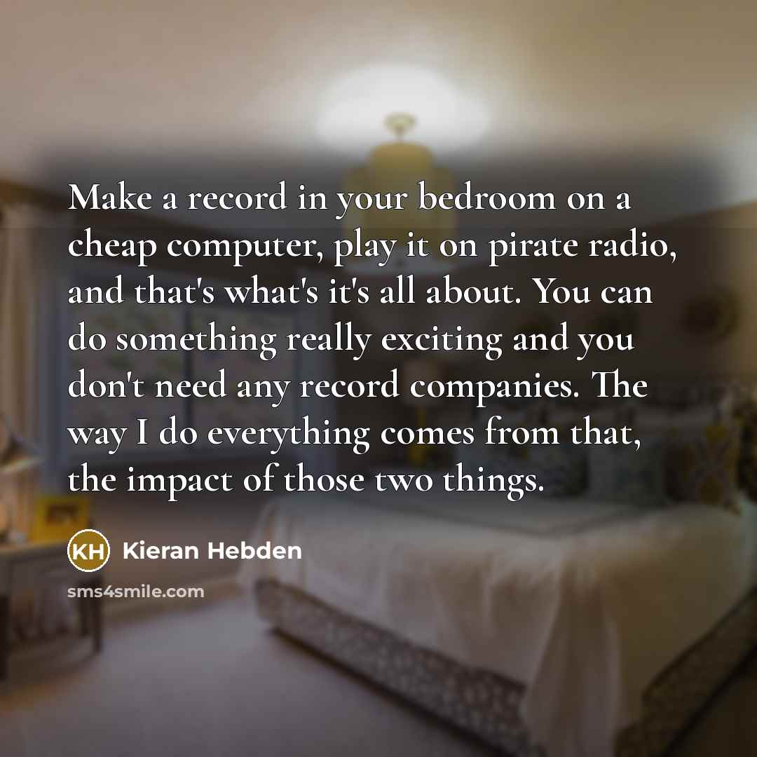 “Make a record in your bedroom on a cheap computer, play it on pirate radio, and that's what's it's all about. You can do something really exciting and you don't need any record companies. The way I do everything comes from that, the impact of those two things.” quote by Kieran Hebden