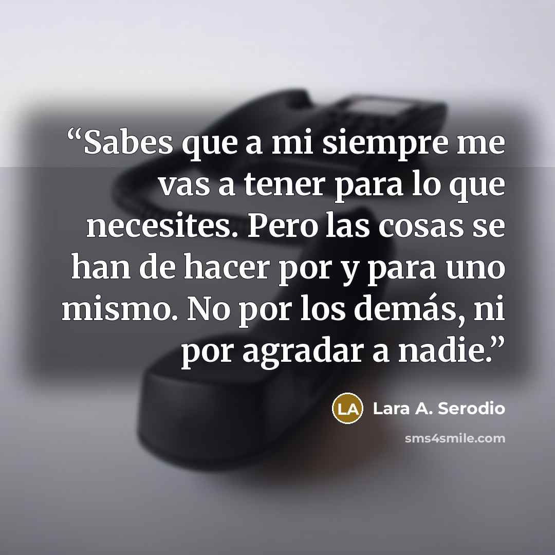 “Sabes que a mi siempre me vas a tener para lo que necesites. Pero las cosas se han de hacer por y para uno mismo. No por los demás, ni por agradar a nadie.” quote by Lara A. Serodio