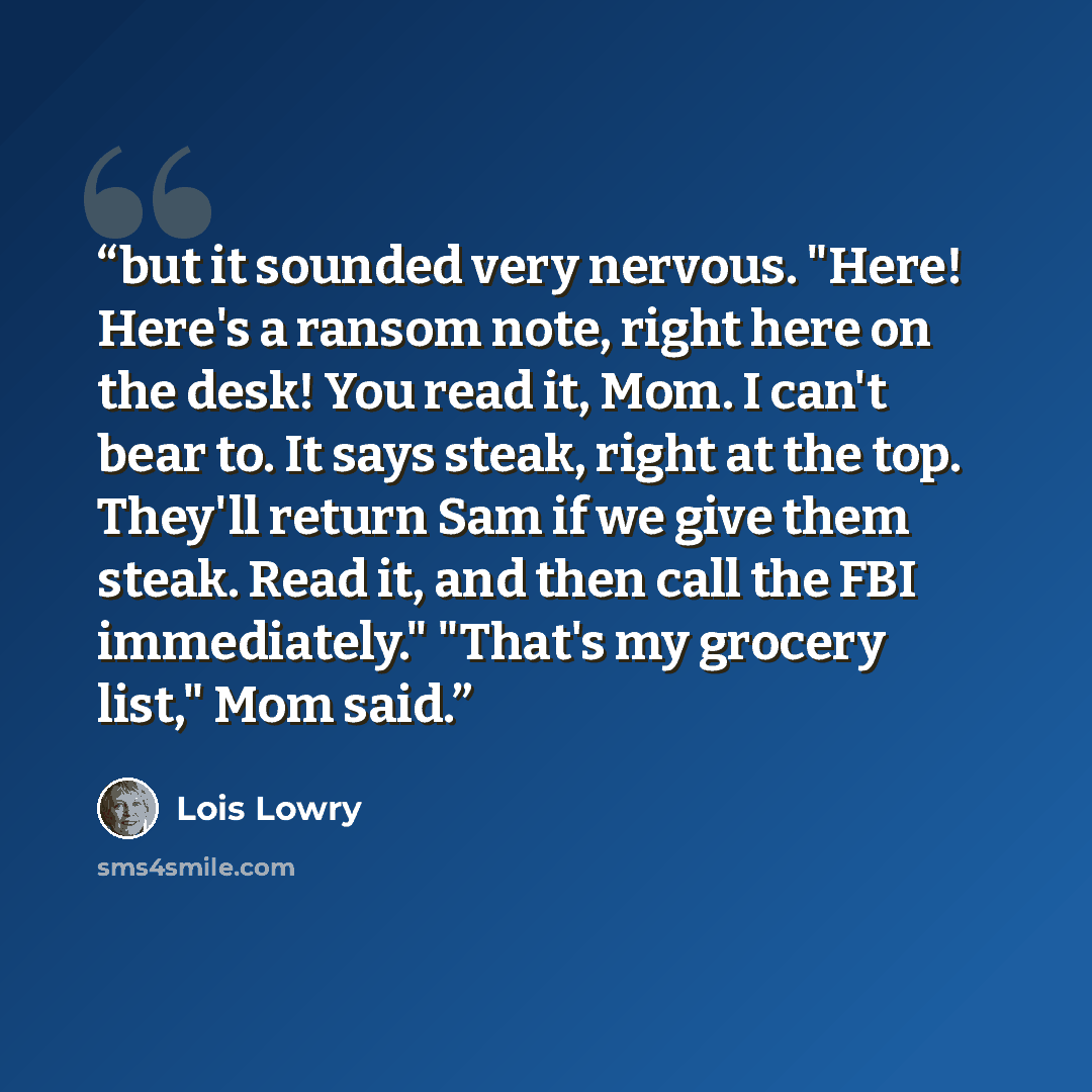 “but it sounded very nervous. "Here! Here's a ransom note, right here on the desk! You read it, Mom. I can't bear to. It says steak, right at the top. They'll return Sam if we give them steak. Read it, and then call the FBI immediately." "That's my grocery list," Mom said.” quote by Lois Lowry