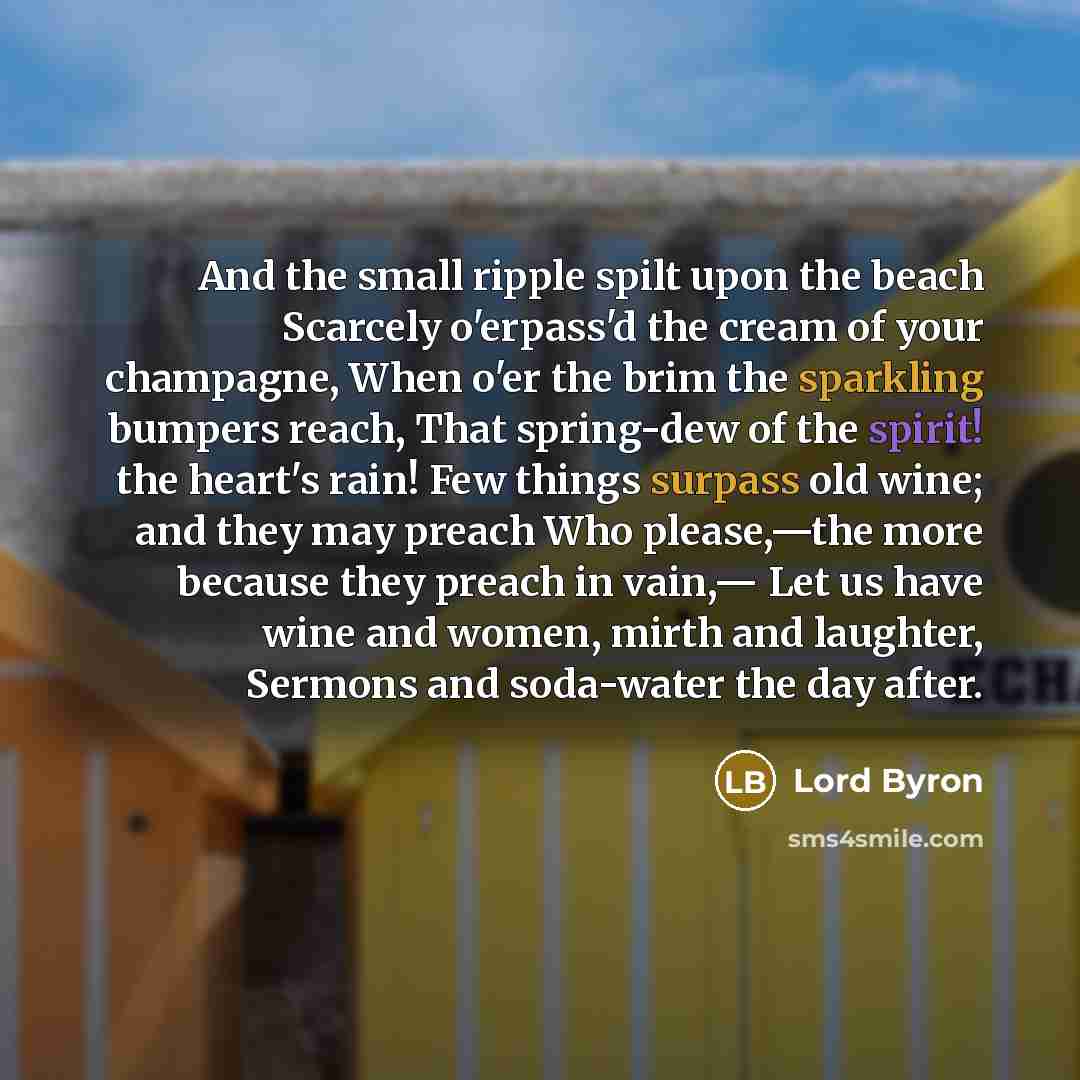 “And the small ripple spilt upon the beach Scarcely o'erpass'd the cream of your champagne, When o'er the brim the sparkling bumpers reach, That spring-dew of the spirit! the heart's rain! Few things surpass old wine; and they may preach Who please,—the more because they preach in vain,— Let us…” quote by Lord Byron