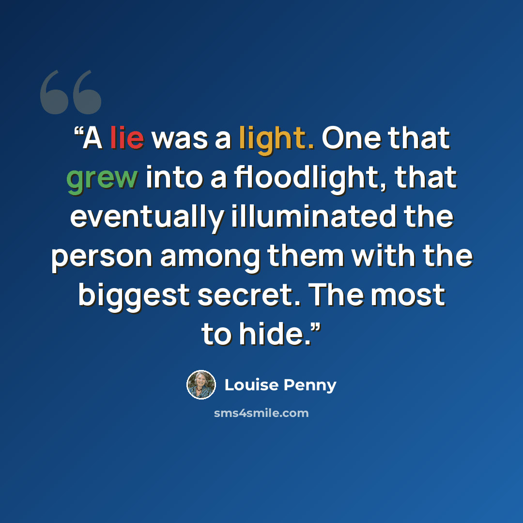 “A lie was a light. One that grew into a floodlight, that eventually illuminated the person among them with the biggest secret. The most to hide.” quote by Louise Penny