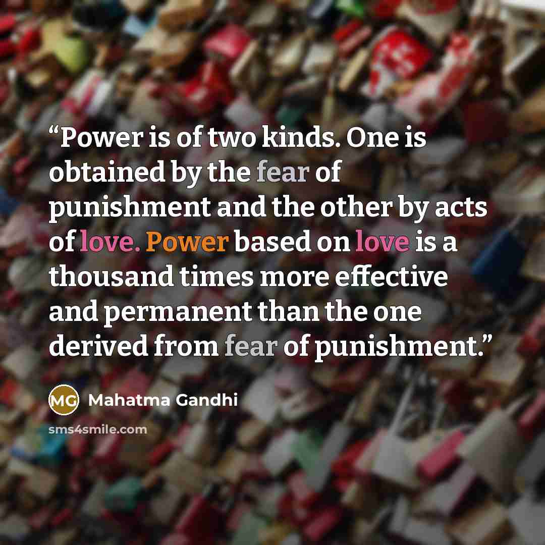 “Power is of two kinds. One is obtained by the fear of punishment and the other by acts of love. Power based on love is a thousand times more effective and permanent than the one derived from fear of punishment.” quote by Mahatma Gandhi