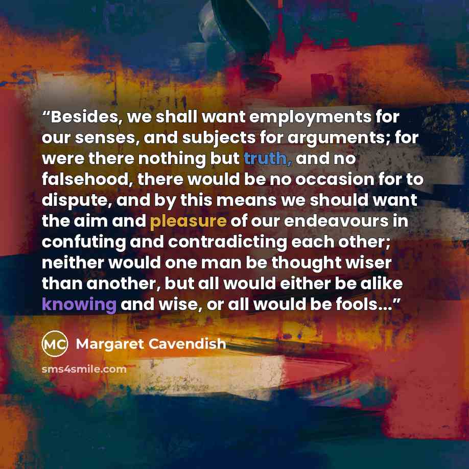 “Besides, we shall want employments for our senses, and subjects for arguments; for were there nothing but truth, and no falsehood, there would be no occasion for to dispute, and by this means we should want the aim and pleasure of our endeavours in confuting and contradicting each other; neither…” quote by Margaret Cavendish