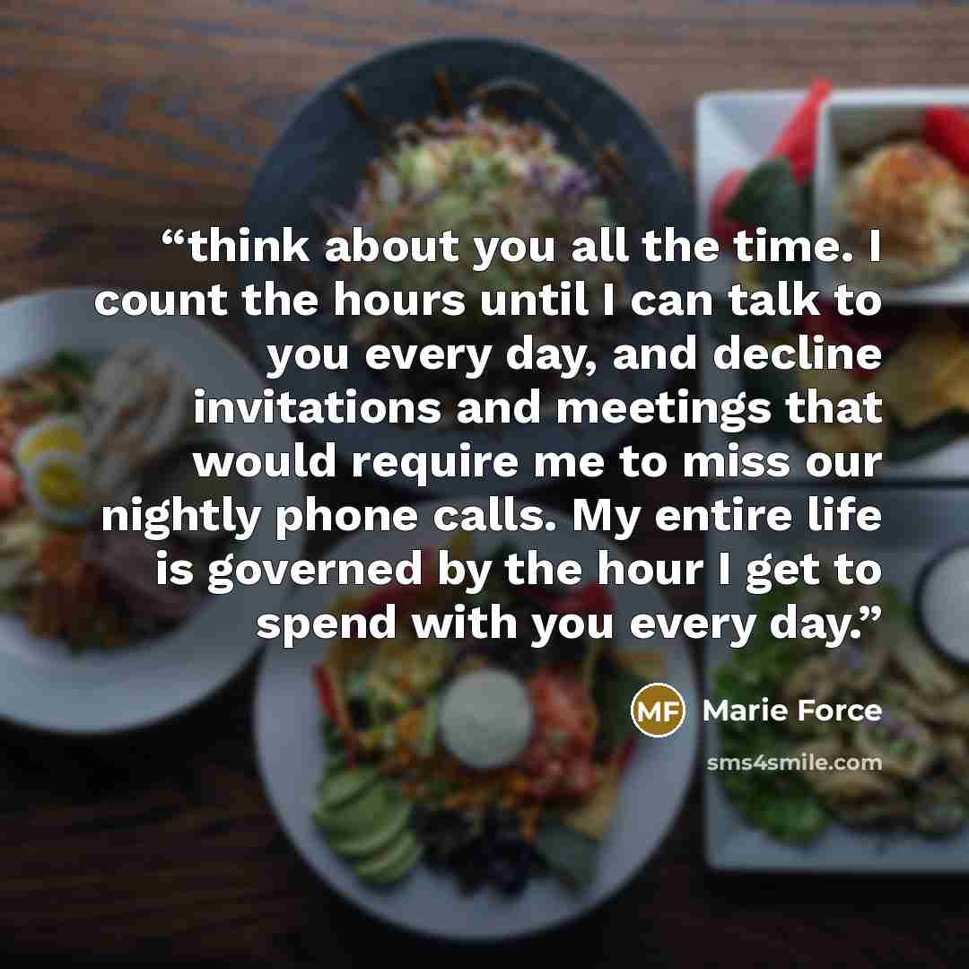 “think about you all the time. I count the hours until I can talk to you every day, and decline invitations and meetings that would require me to miss our nightly phone calls. My entire life is governed by the hour I get to spend with you every day.” quote by Marie Force