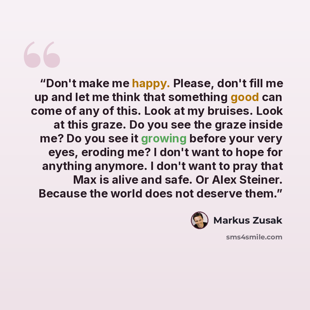 “Don't make me happy. Please, don't fill me up and let me think that something good can come of any of this. Look at my bruises. Look at this graze. Do you see the graze inside me? Do you see it growing before your very eyes, eroding me? I don't want to hope for anything anymore. I don't want to…” quote by Markus Zusak