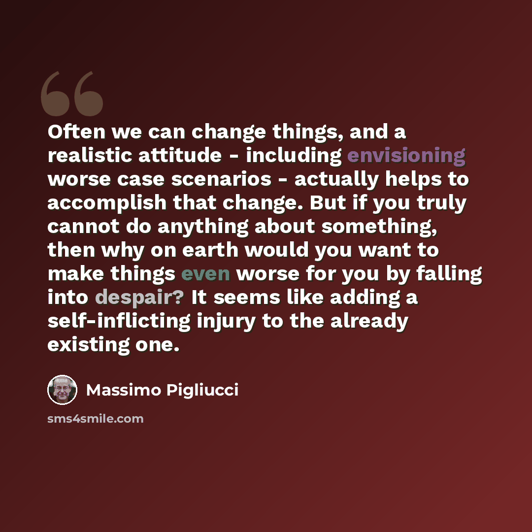“Often we can change things, and a realistic attitude - including envisioning worse case scenarios - actually helps to accomplish that change. But if you truly cannot do anything about something, then why on earth would you want to make things even worse for you by falling into despair? It seems…” quote by Massimo Pigliucci