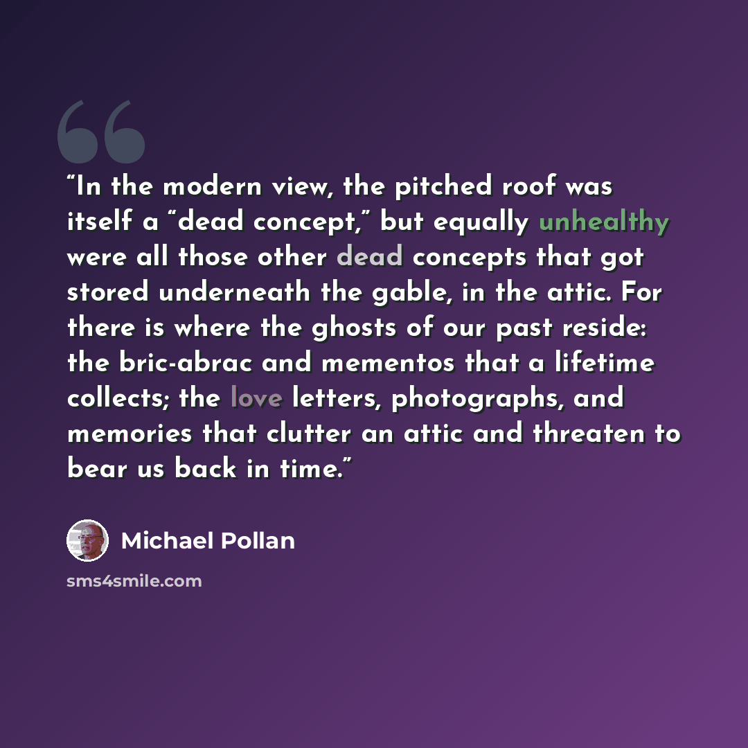 “In the modern view, the pitched roof was itself a “dead concept,” but equally unhealthy were all those other dead concepts that got stored underneath the gable, in the attic. For there is where the ghosts of our past reside: the bric-abrac and mementos that a lifetime collects; the love letters…” quote by Michael Pollan