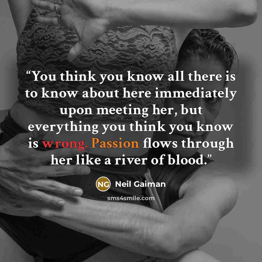 “You think you know all there is to know about here immediately upon meeting her, but everything you think you know is wrong. Passion flows through her like a river of blood.” quote by Neil Gaiman