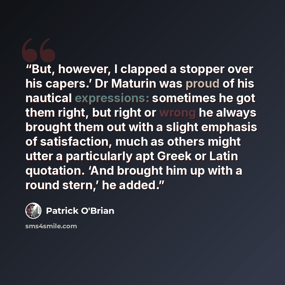 “But, however, I clapped a stopper over his capers.’ Dr Maturin was proud of his nautical expressions: sometimes he got them right, but right or wrong he always brought them out with a slight emphasis of satisfaction, much as others might utter a particularly apt Greek or Latin quotation. ‘And…” quote by Patrick O'Brian