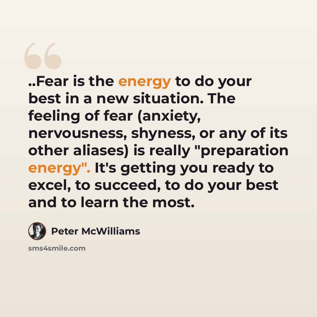 “..Fear is the energy to do your best in a new situation. The feeling of fear (anxiety, nervousness, shyness, or any of its other aliases) is really "preparation energy". It's getting you ready to excel, to succeed, to do your best and to learn the most.” quote by Peter McWilliams