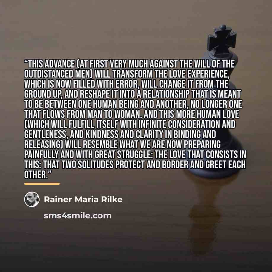 “This advance (at first very much against the will of the outdistanced men) will transform the love experience, which is now filled with error, will change it from the ground up, and reshape it into a relationship that is meant to be between one human being and another, no longer one that flows…” quote by Rainer Maria Rilke