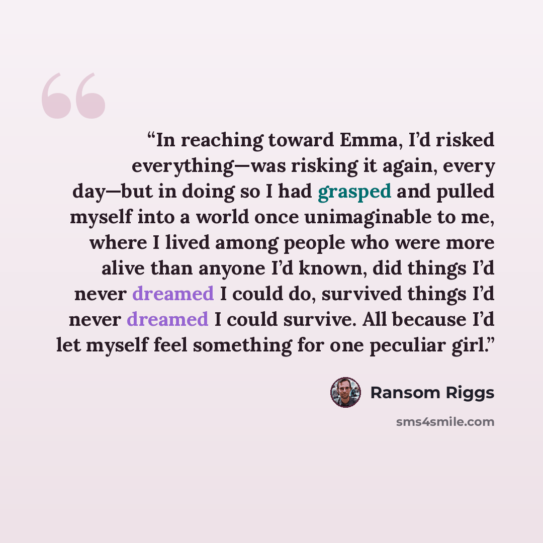 “In reaching toward Emma, I’d risked everything—was risking it again, every day—but in doing so I had grasped and pulled myself into a world once unimaginable to me, where I lived among people who were more alive than anyone I’d known, did things I’d never dreamed I could do, survived things I’d…” quote by Ransom Riggs