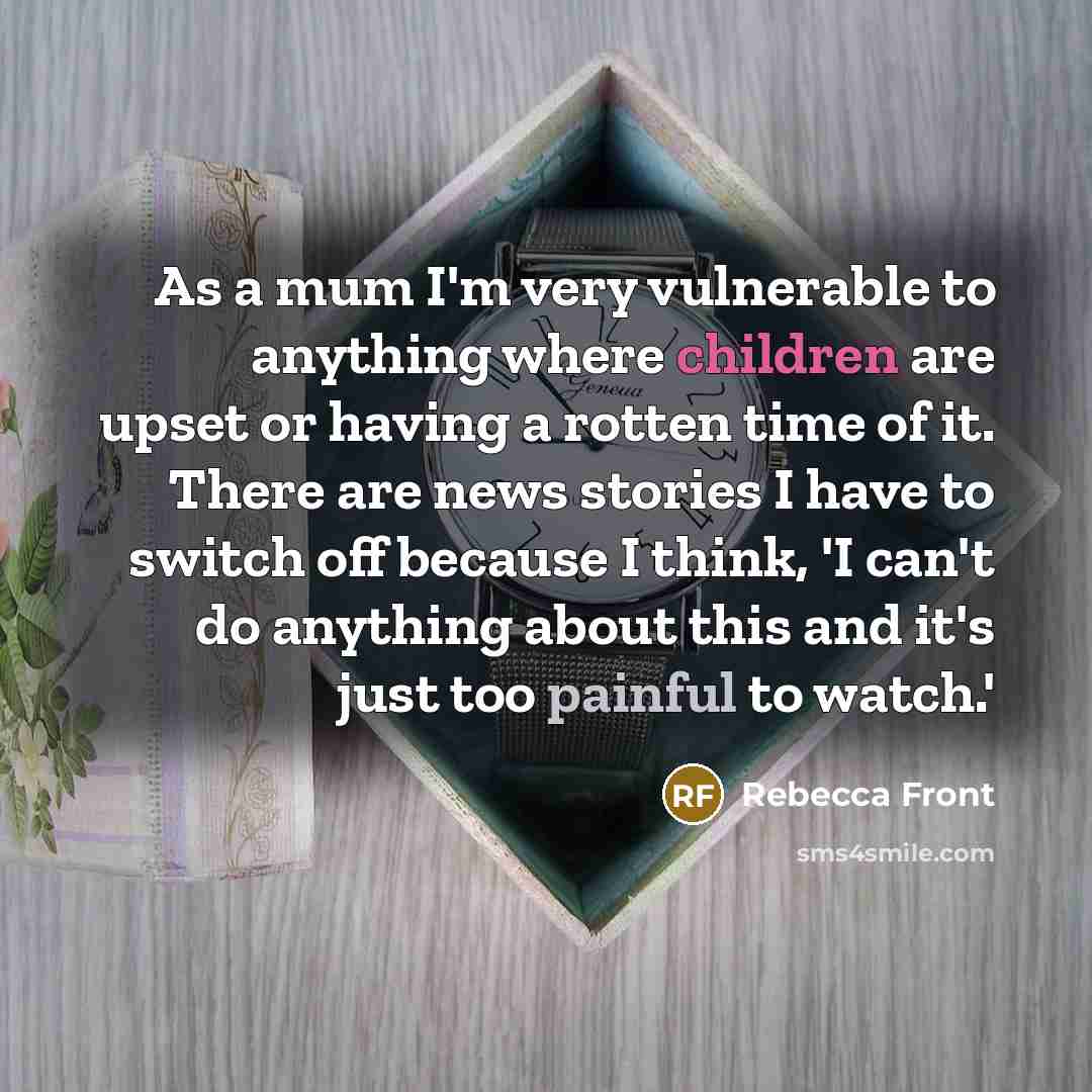 “As a mum I'm very vulnerable to anything where children are upset or having a rotten time of it. There are news stories I have to switch off because I think, 'I can't do anything about this and it's just too painful to watch.'” quote by Rebecca Front