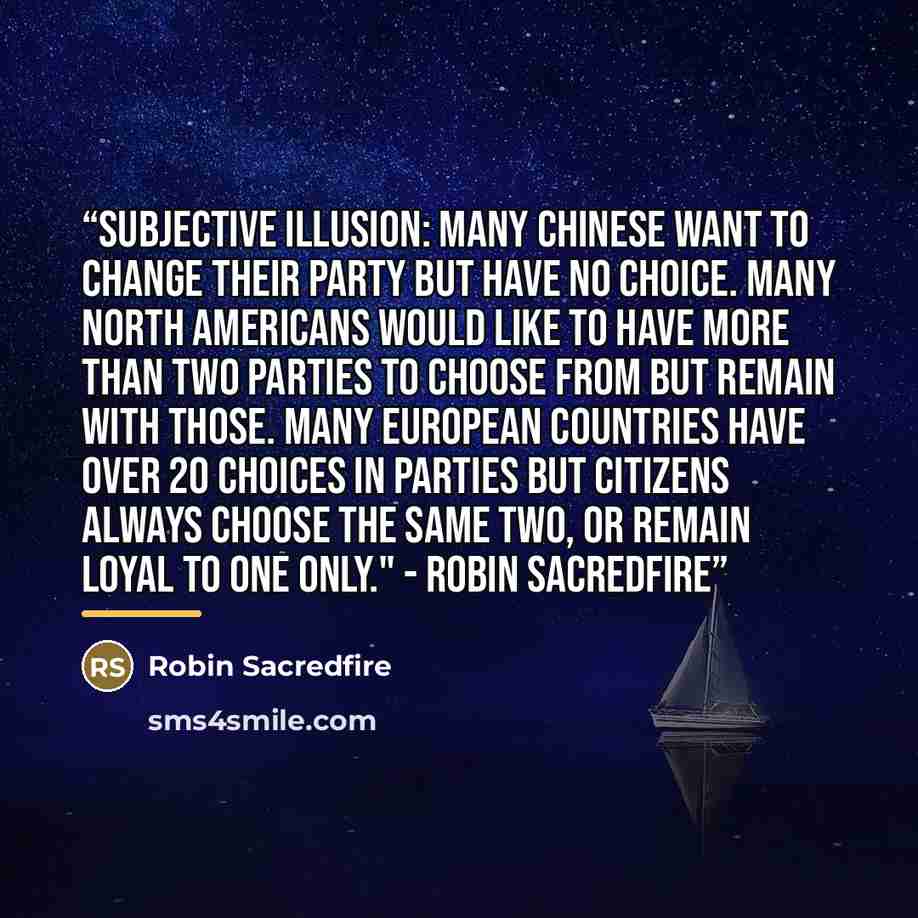 “Subjective illusion: Many Chinese want to change their party but have no choice. Many North Americans would like to have more than two parties to choose from but remain with those. Many European countries have over 20 choices in parties but citizens always choose the same two, or remain loyal to…” quote by Robin Sacredfire