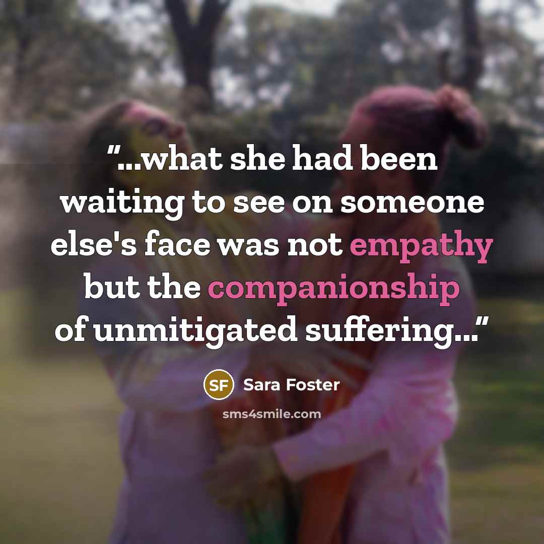 “...what she had been waiting to see on someone else's face was not empathy but the companionship of unmitigated suffering...” quote by Sara Foster