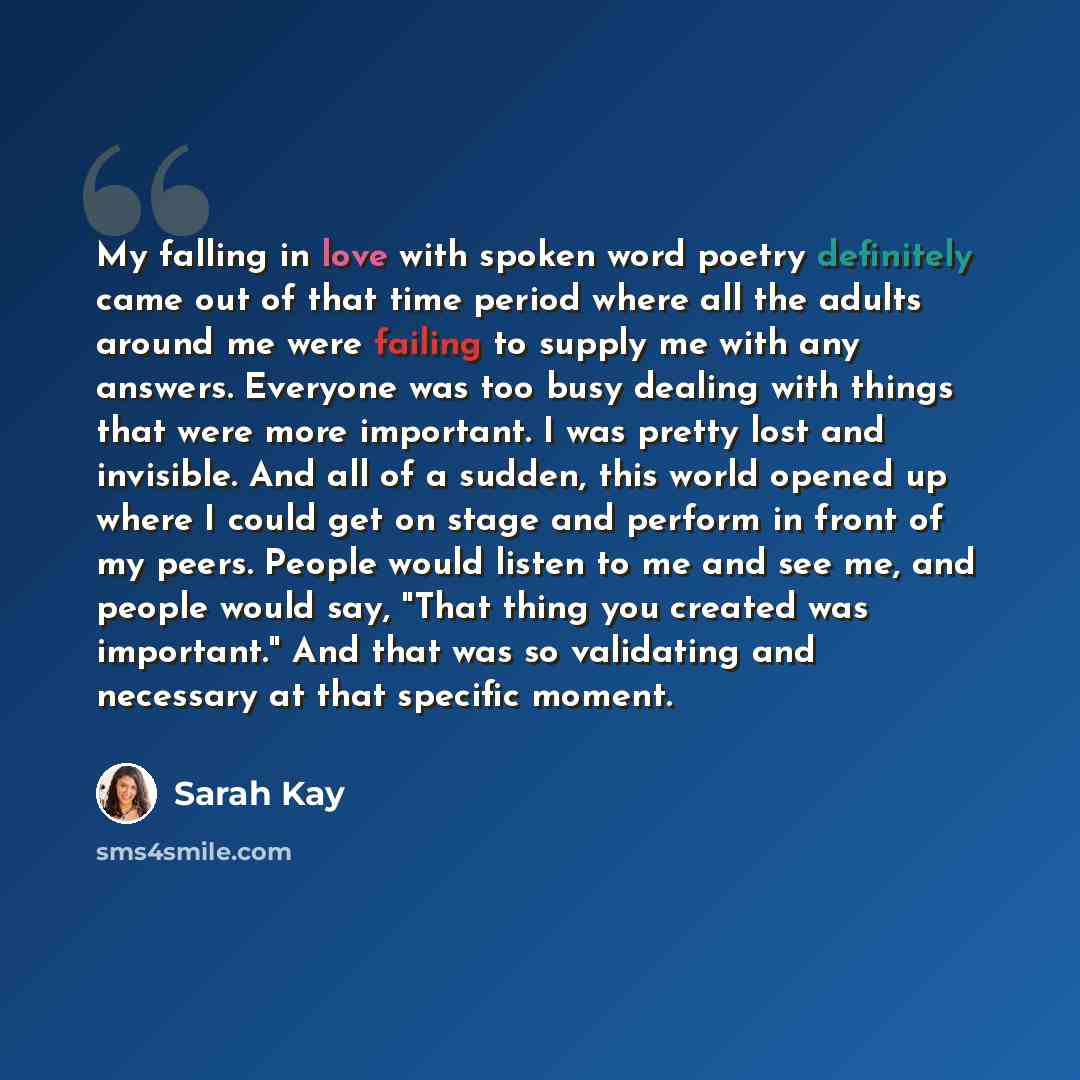 “My falling in love with spoken word poetry definitely came out of that time period where all the adults around me were failing to supply me with any answers. Everyone was too busy dealing with things that were more important. I was pretty lost and invisible. And all of a sudden, this world opened…” quote by Sarah Kay
