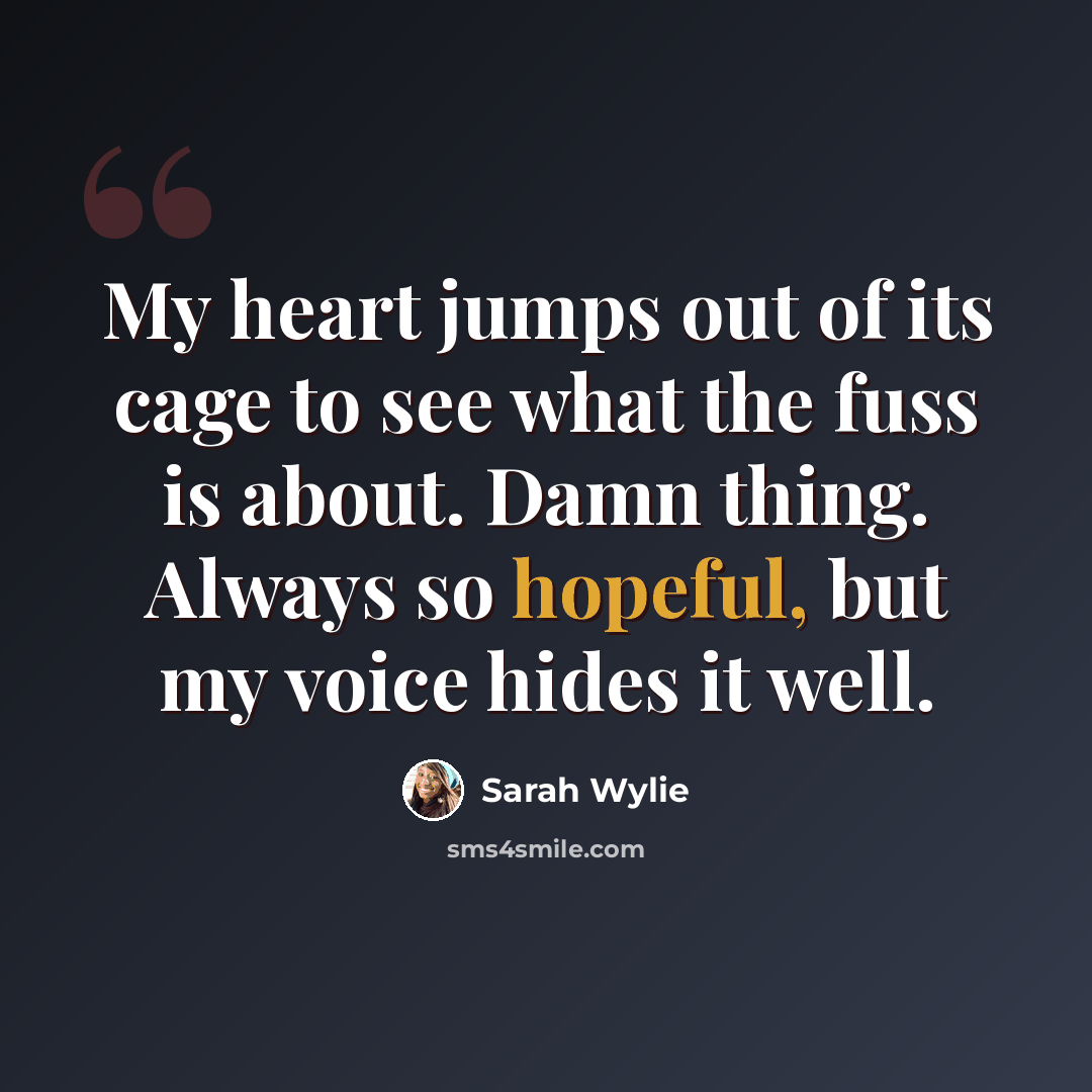 “My heart jumps out of its cage to see what the fuss is about. Damn thing. Always so hopeful, but my voice hides it well.” quote by Sarah Wylie