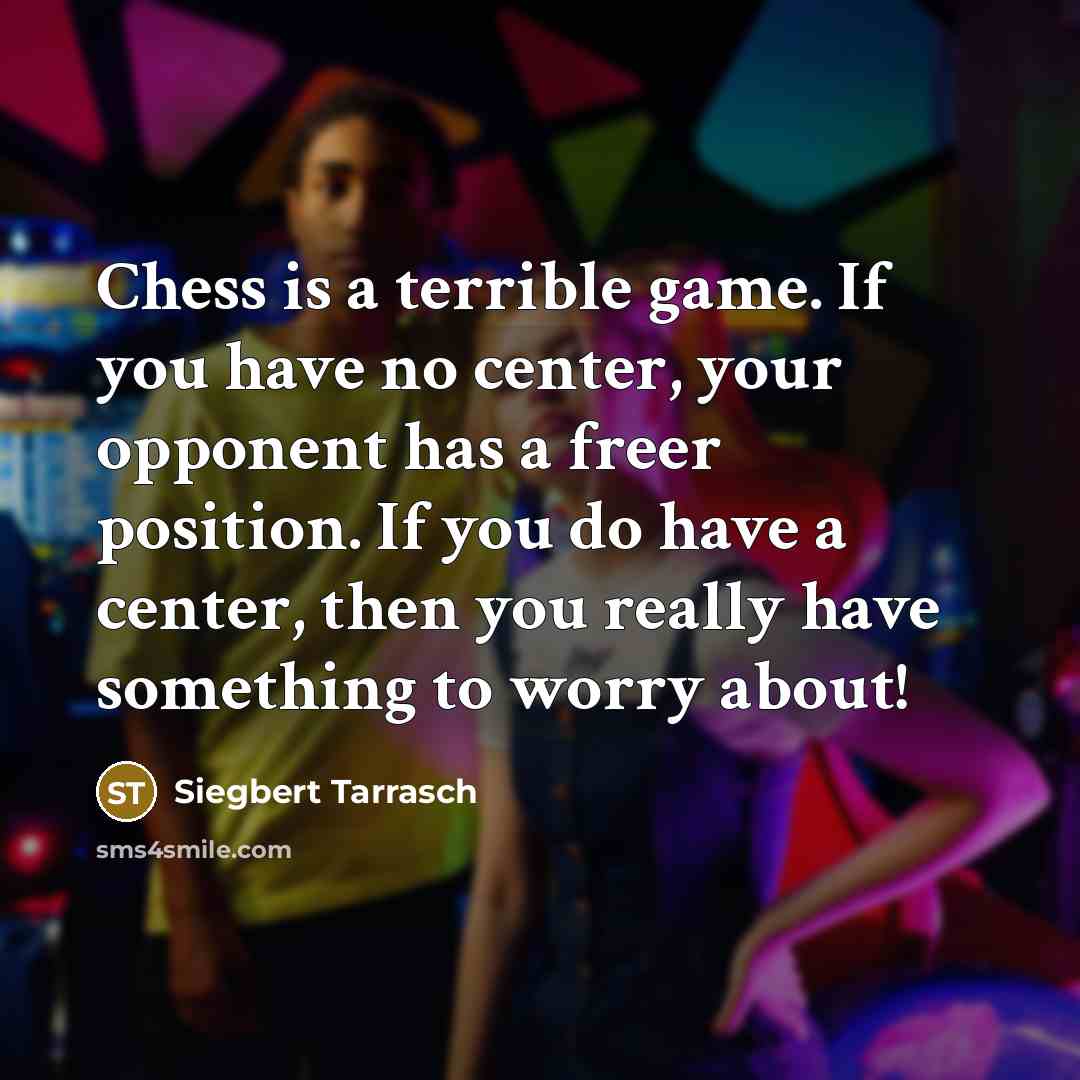 “Chess is a terrible game. If you have no center, your opponent has a freer position. If you do have a center, then you really have something to worry about!” quote by Siegbert Tarrasch