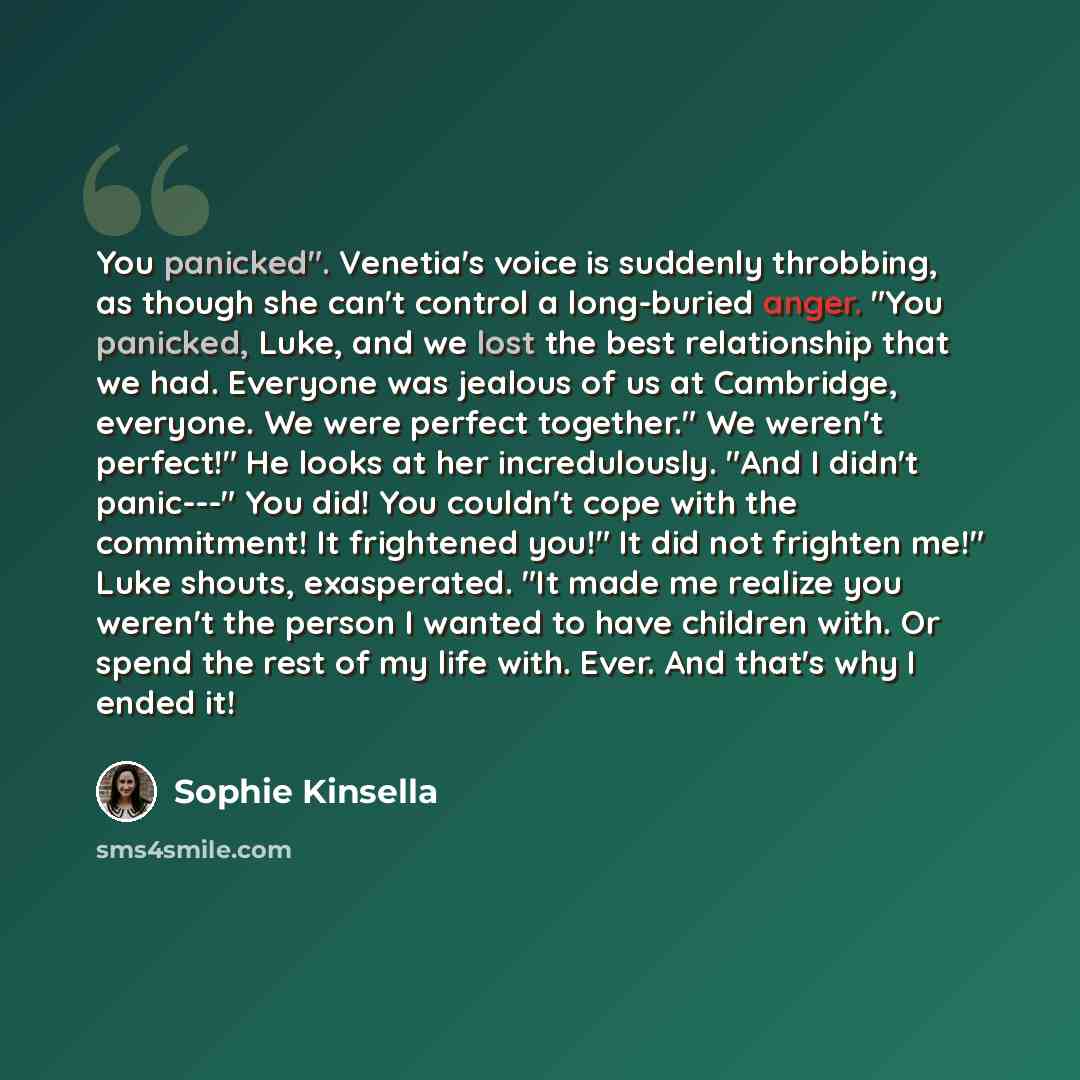 “You panicked". Venetia's voice is suddenly throbbing, as though she can't control a long-buried anger. "You panicked, Luke, and we lost the best relationship that we had. Everyone was jealous of us at Cambridge, everyone. We were perfect together." We weren't perfect!" He looks at her…” quote by Sophie Kinsella