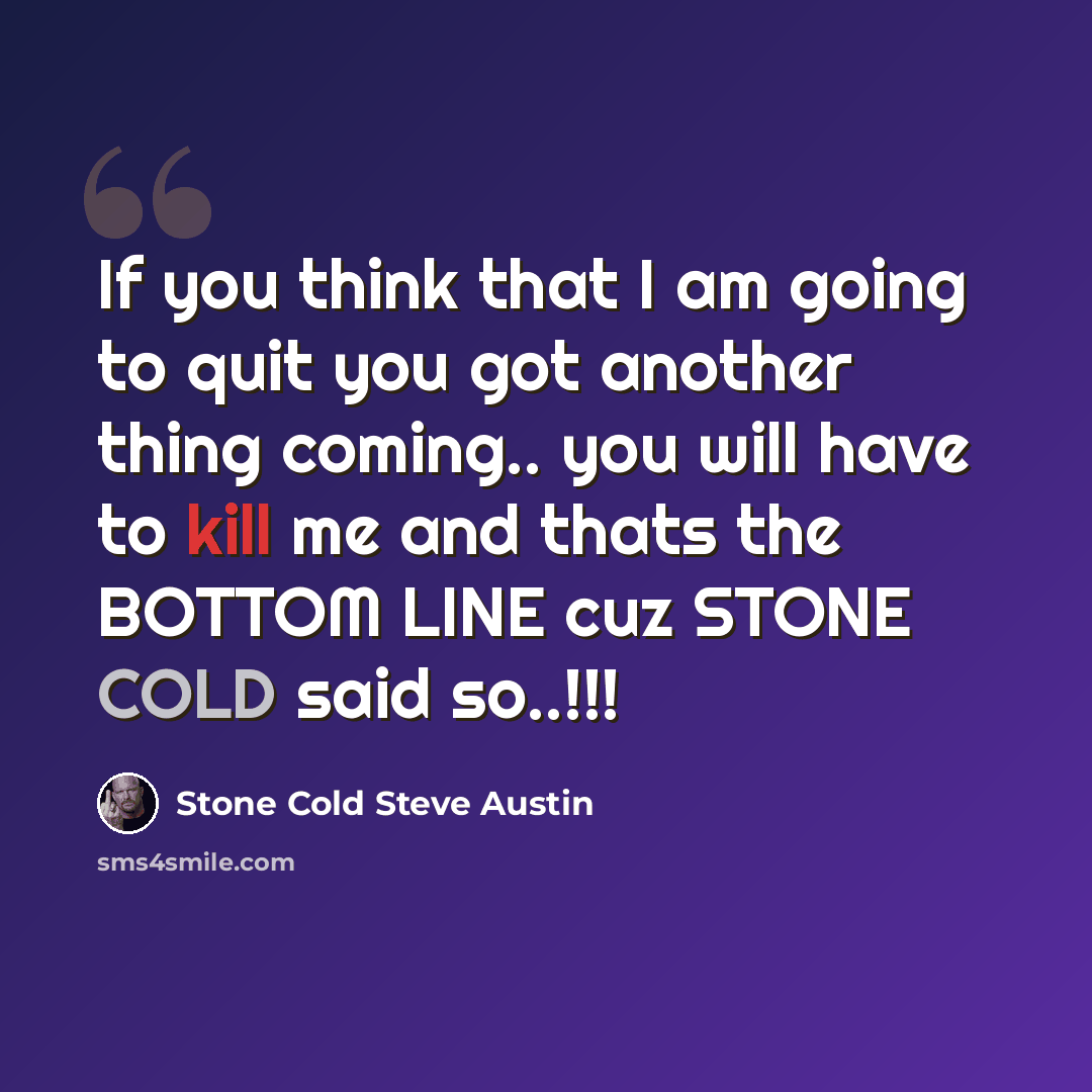 “If you think that I am going to quit you got another thing coming.. you will have to kill me and thats the BOTTOM LINE cuz STONE COLD said so..!!!” quote by Stone Cold Steve Austin