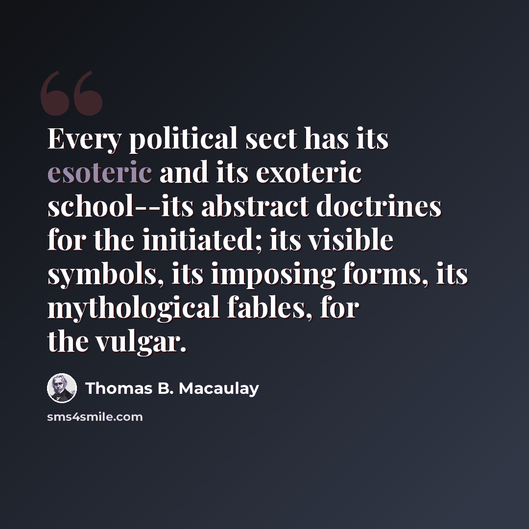 “Every political sect has its esoteric and its exoteric school--its abstract doctrines for the initiated; its visible symbols, its imposing forms, its mythological fables, for the vulgar.” quote by Thomas B. Macaulay