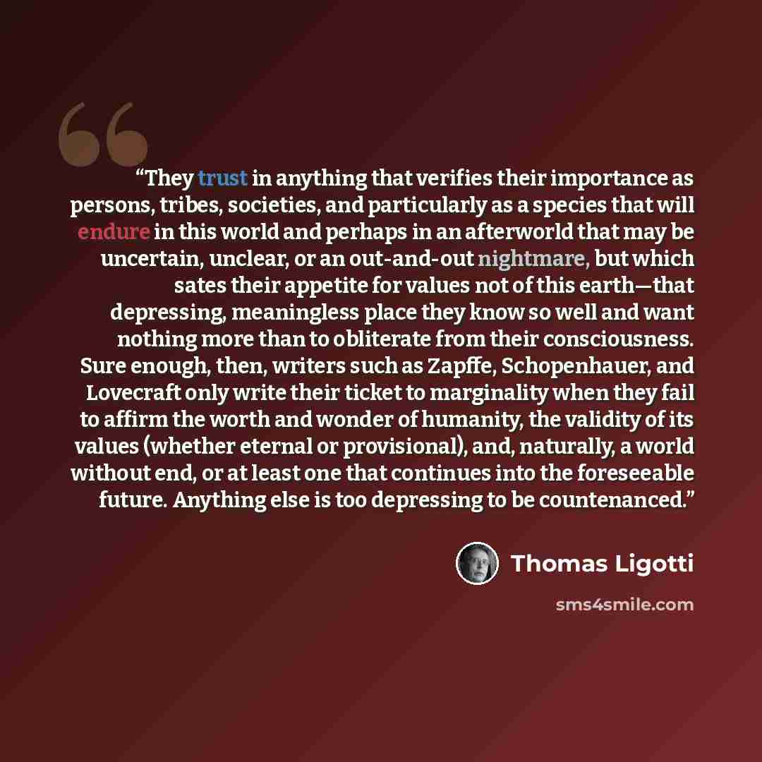 “They trust in anything that verifies their importance as persons, tribes, societies, and particularly as a species that will endure in this world and perhaps in an afterworld that may be uncertain, unclear, or an out-and-out nightmare, but which sates their appetite for values not of this…” quote by Thomas Ligotti