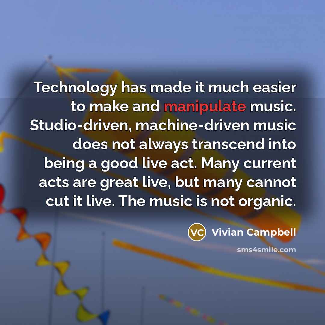 “Technology has made it much easier to make and manipulate music. Studio-driven, machine-driven music does not always transcend into being a good live act. Many current acts are great live, but many cannot cut it live. The music is not organic.” quote by Vivian Campbell