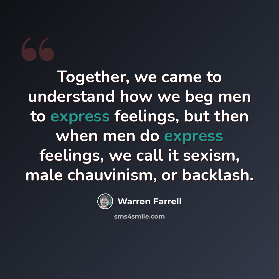 “Together, we came to understand how we beg men to express feelings, but then when men do express feelings, we call it sexism, male chauvinism, or backlash.” quote by Warren Farrell