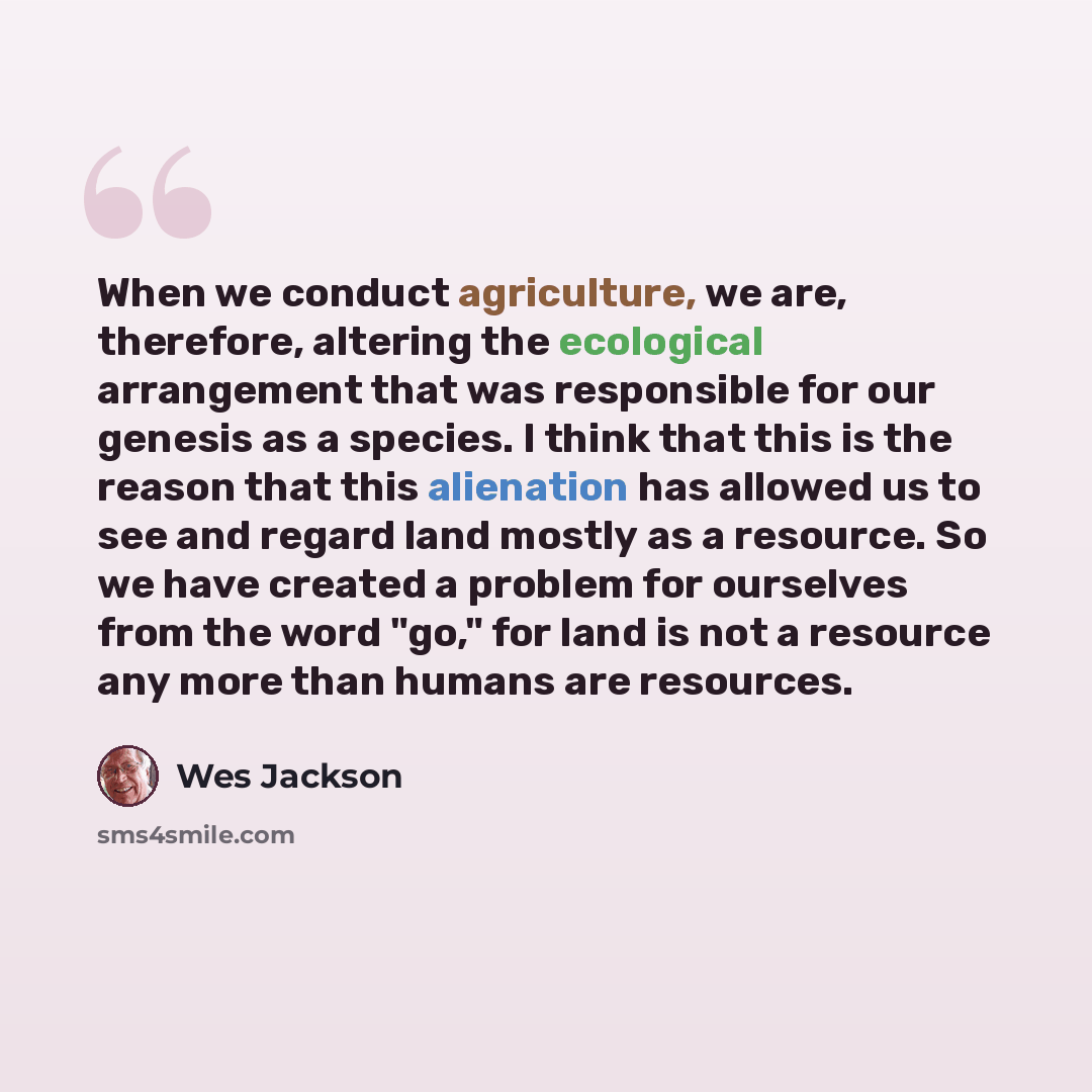 “When we conduct agriculture, we are, therefore, altering the ecological arrangement that was responsible for our genesis as a species. I think that this is the reason that this alienation has allowed us to see and regard land mostly as a resource. So we have created a problem for ourselves from…” quote by Wes Jackson