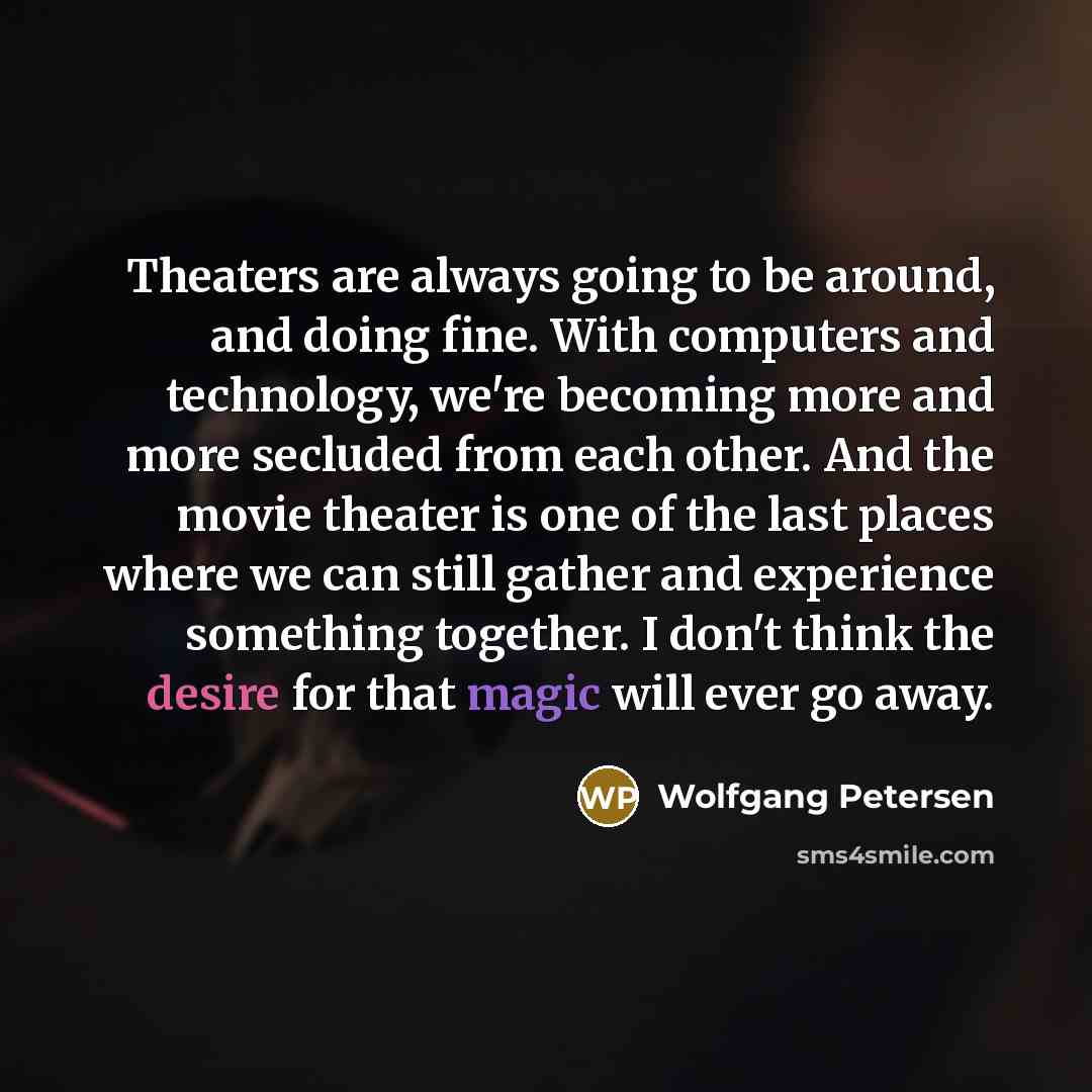 “Theaters are always going to be around, and doing fine. With computers and technology, we're becoming more and more secluded from each other. And the movie theater is one of the last places where we can still gather and experience something together. I don't think the desire for that magic will…” quote by Wolfgang Petersen