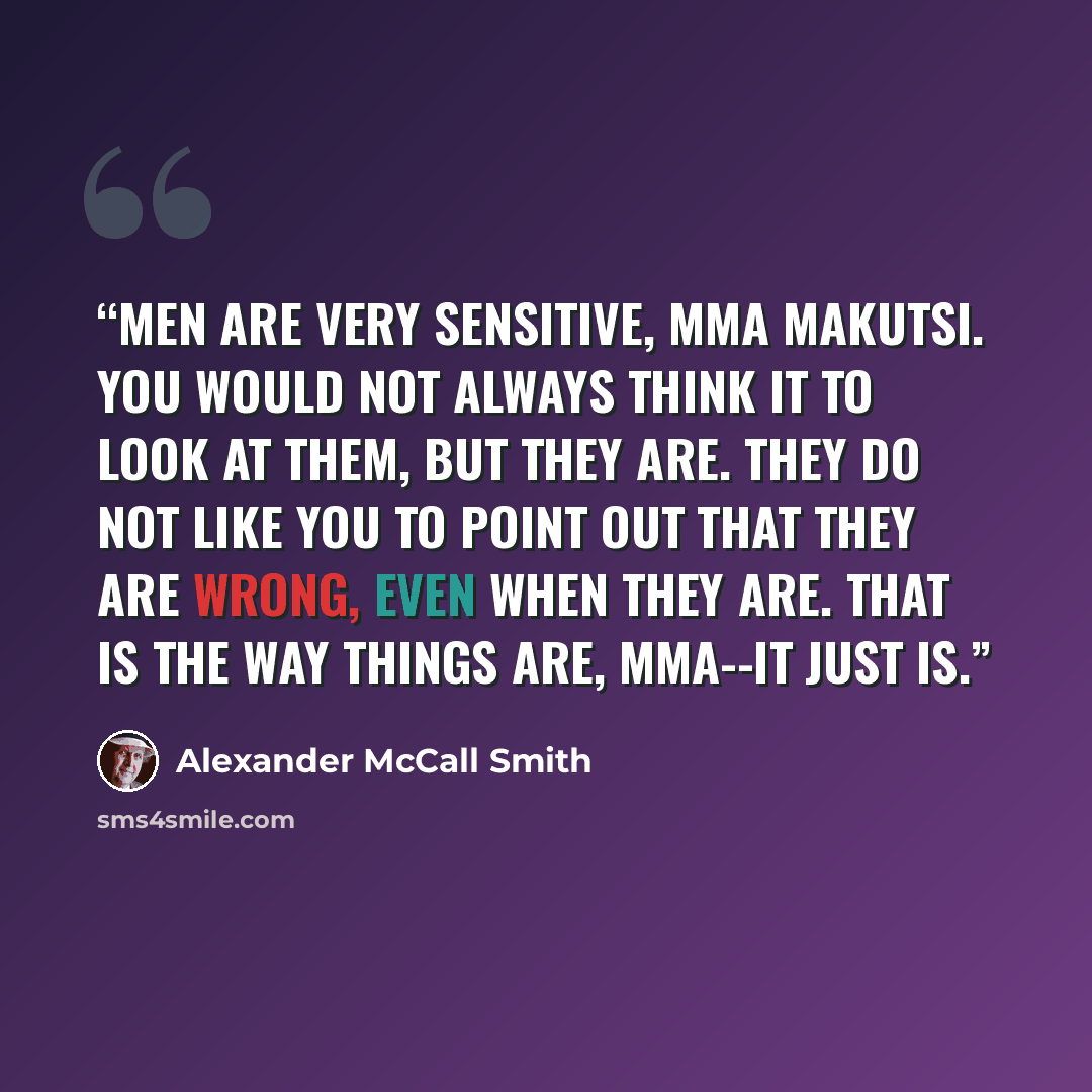 “Men are very sensitive, Mma Makutsi. You would not always think it to look at them, but they are. They do not like you to point out that they are wrong, even when they are. That is the way things are, Mma--it just is.” quote by Alexander McCall Smith