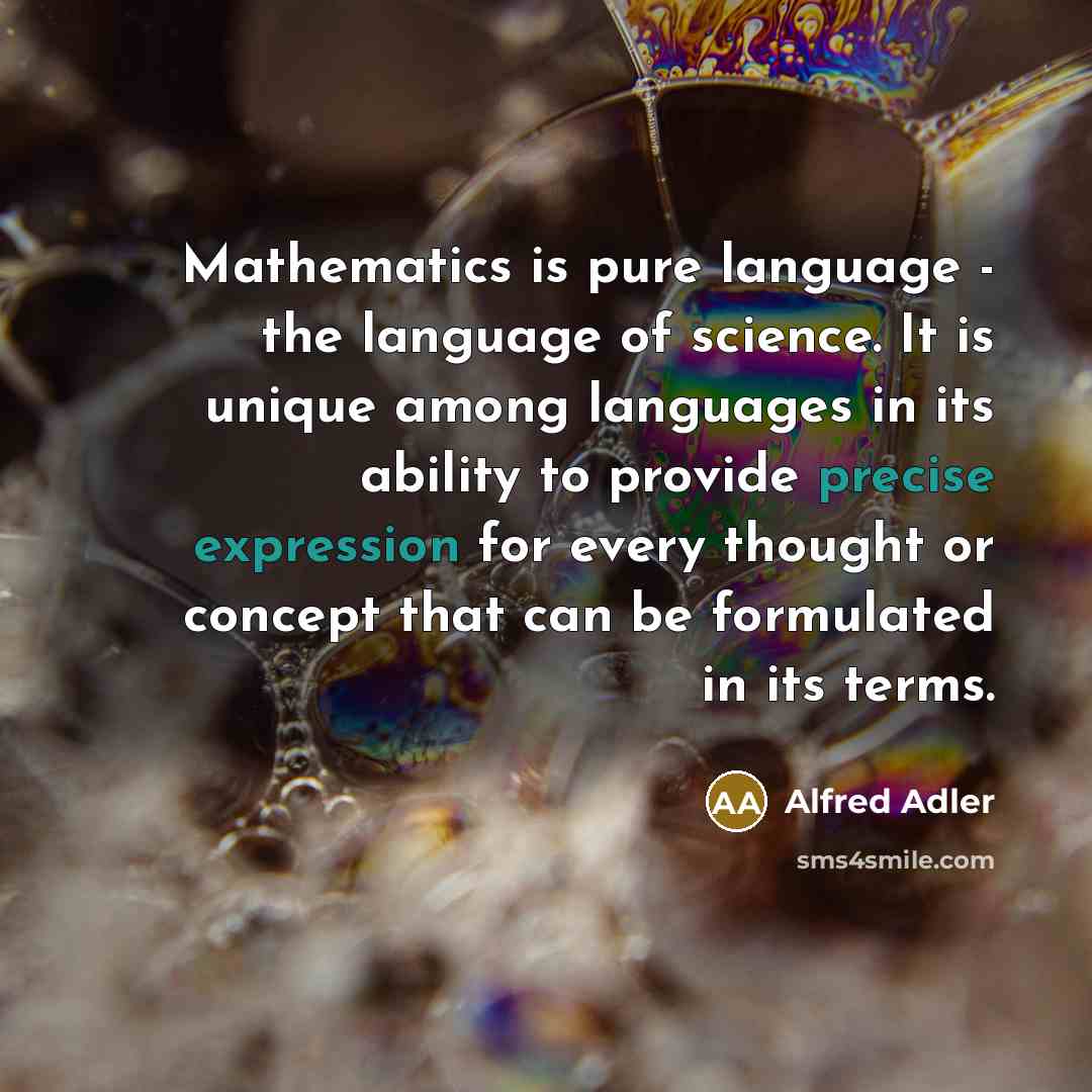 “Mathematics is pure language - the language of science. It is unique among languages in its ability to provide precise expression for every thought or concept that can be formulated in its terms.” quote by Alfred Adler