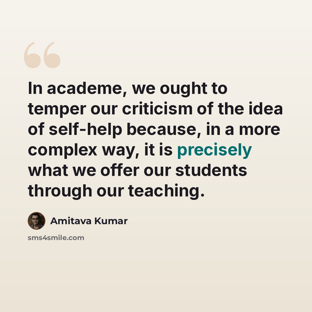 “In academe, we ought to temper our criticism of the idea of self-help because, in a more complex way, it is precisely what we offer our students through our teaching.” quote by Amitava Kumar