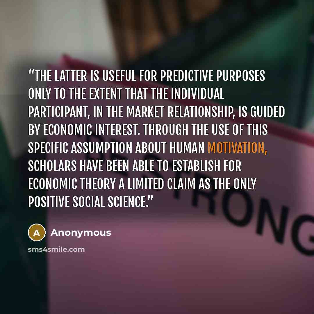 “The latter is useful for predictive purposes only to the extent that the individual participant, in the market relationship, is guided by economic interest. Through the use of this specific assumption about human motivation, scholars have been able to establish for economic theory a limited claim…” quote by Anonymous