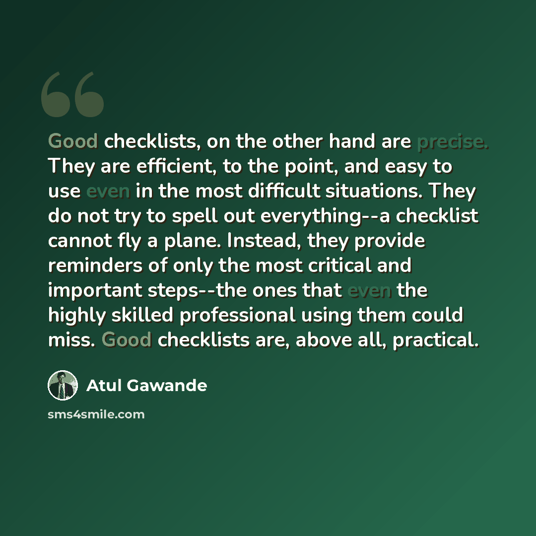 “Good checklists, on the other hand are precise. They are efficient, to the point, and easy to use even in the most difficult situations. They do not try to spell out everything--a checklist cannot fly a plane. Instead, they provide reminders of only the most critical and important steps--the ones…” quote by Atul Gawande