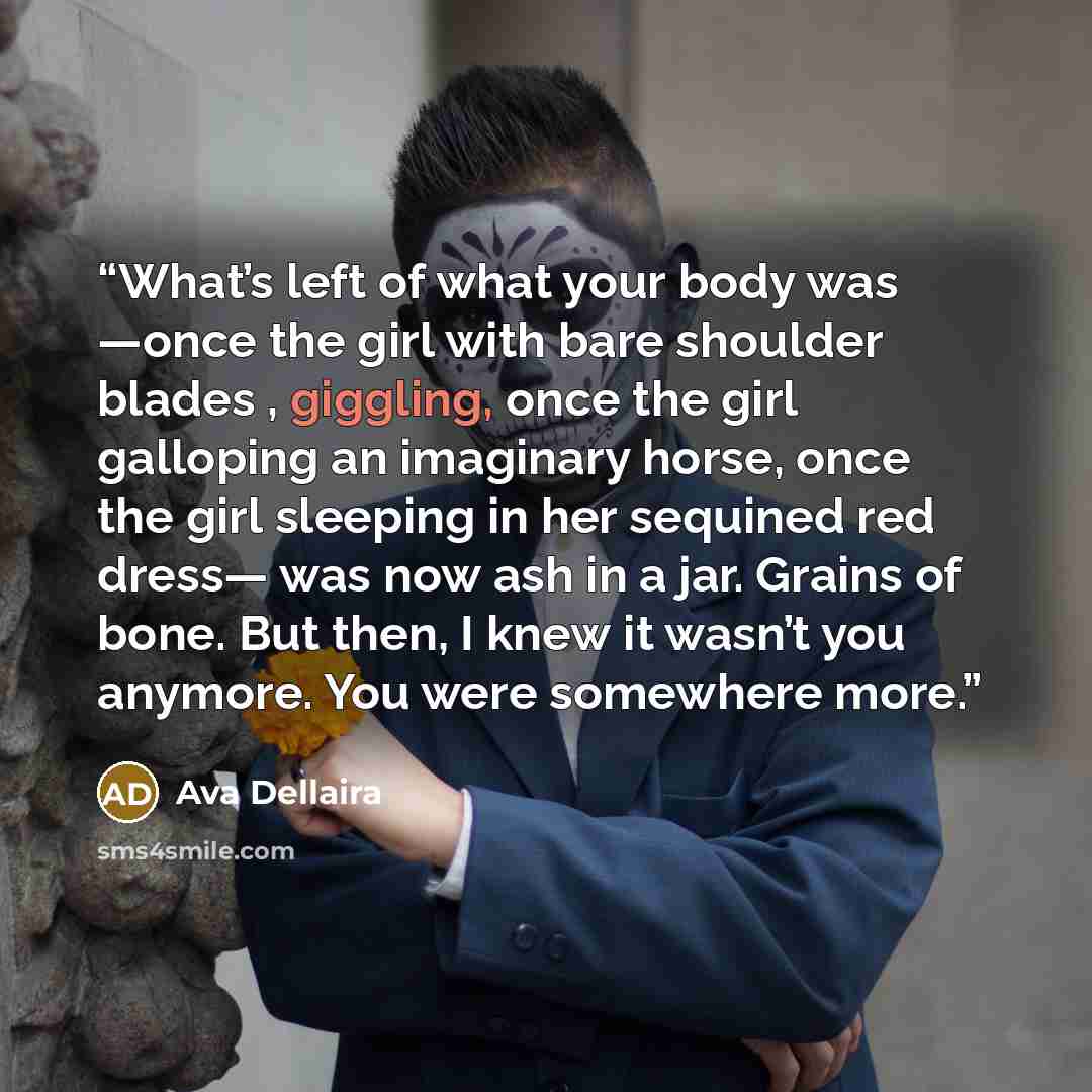 “What’s left of what your body was —once the girl with bare shoulder blades , giggling, once the girl galloping an imaginary horse, once the girl sleeping in her sequined red dress— was now ash in a jar. Grains of bone. But then, I knew it wasn’t you anymore. You were somewhere more.” quote by Ava Dellaira