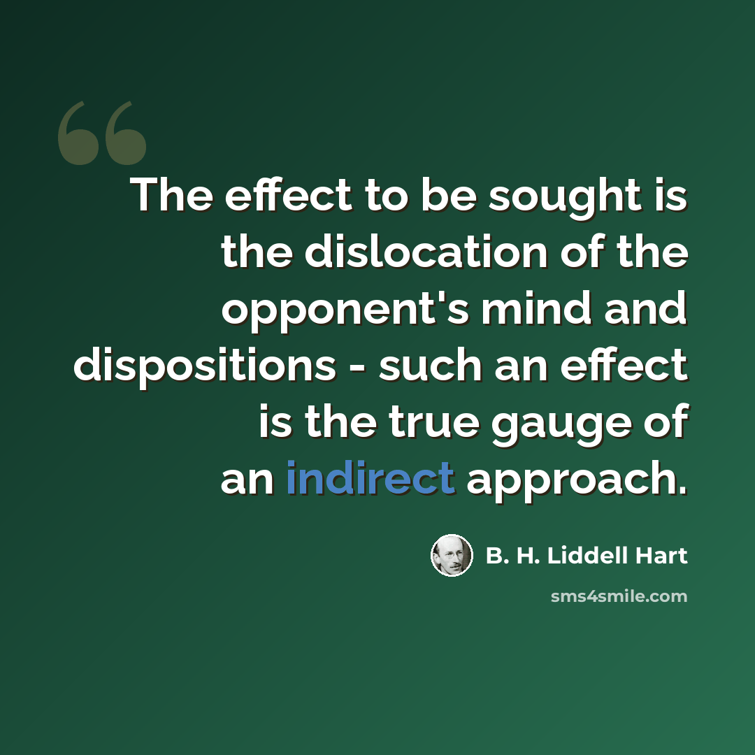 “The effect to be sought is the dislocation of the opponent's mind and dispositions - such an effect is the true gauge of an indirect approach.” quote by B. H. Liddell Hart