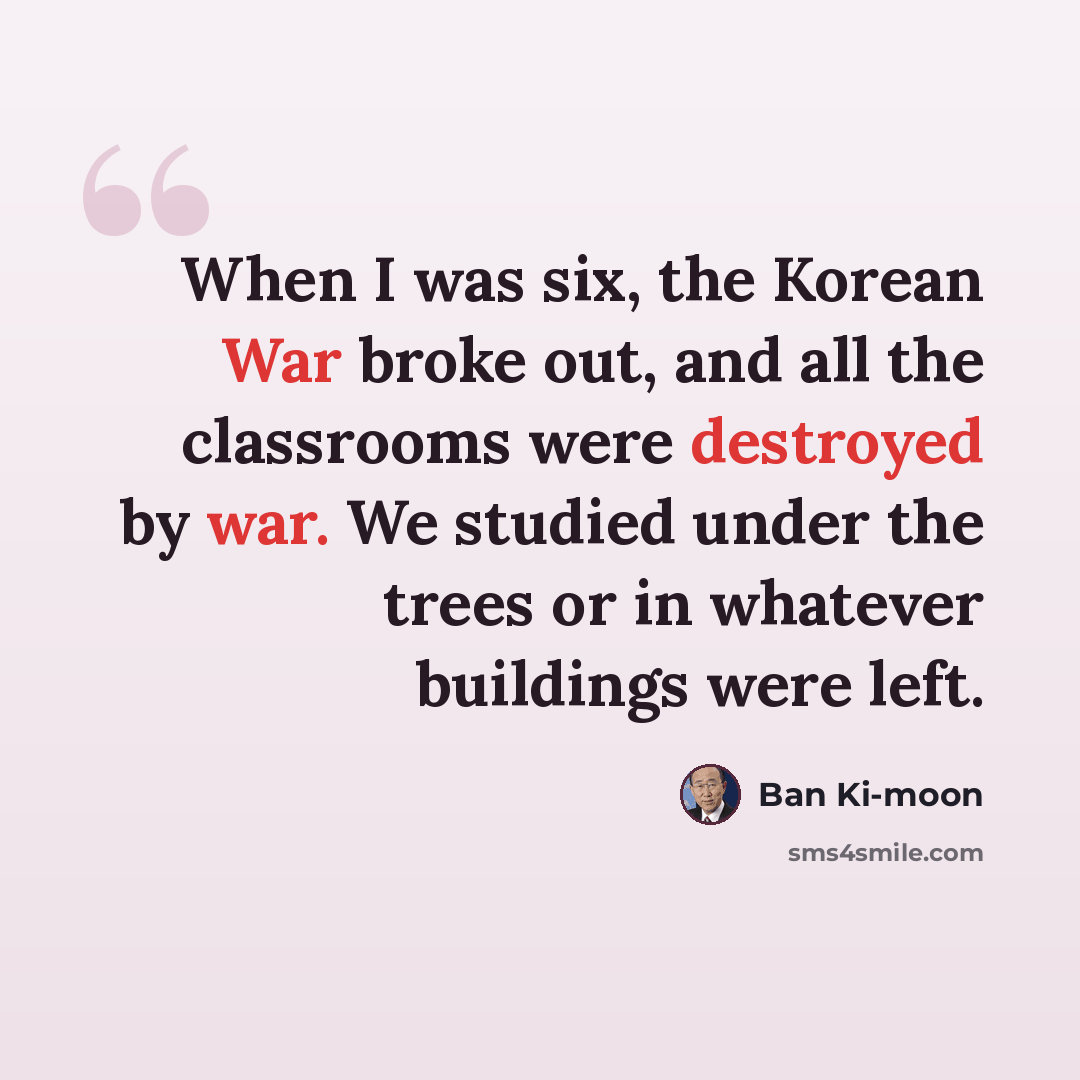 “When I was six, the Korean War broke out, and all the classrooms were destroyed by war. We studied under the trees or in whatever buildings were left.” quote by Ban Ki-moon